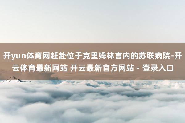 开yun体育网赶赴位于克里姆林宫内的苏联病院-开云体育最新网站 开云最新官方网站 - 登录入口