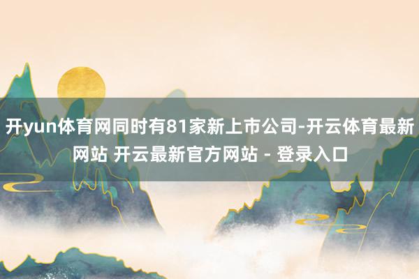 开yun体育网同时有81家新上市公司-开云体育最新网站 开云最新官方网站 - 登录入口