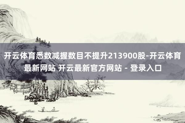开云体育悉数减握数目不提升213900股-开云体育最新网站 开云最新官方网站 - 登录入口