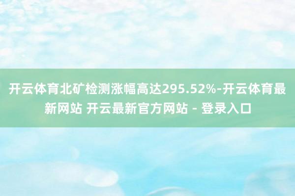 开云体育北矿检测涨幅高达295.52%-开云体育最新网站 开云最新官方网站 - 登录入口