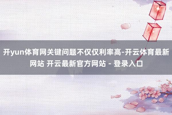 开yun体育网关键问题不仅仅利率高-开云体育最新网站 开云最新官方网站 - 登录入口