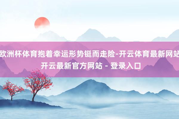 欧洲杯体育抱着幸运形势铤而走险-开云体育最新网站 开云最新官方网站 - 登录入口