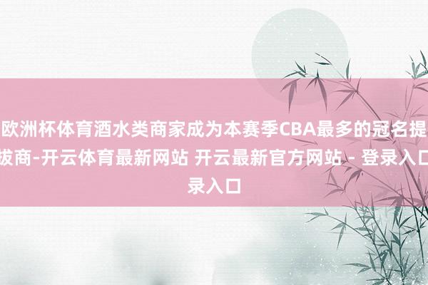 欧洲杯体育酒水类商家成为本赛季CBA最多的冠名提拔商-开云体育最新网站 开云最新官方网站 - 登录入口