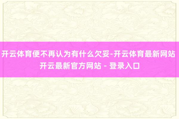 开云体育便不再认为有什么欠妥-开云体育最新网站 开云最新官方网站 - 登录入口
