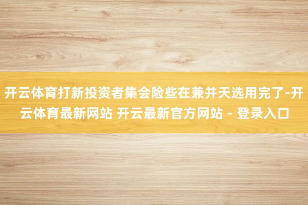 开云体育打新投资者集会险些在兼并天选用完了-开云体育最新网站 开云最新官方网站 - 登录入口