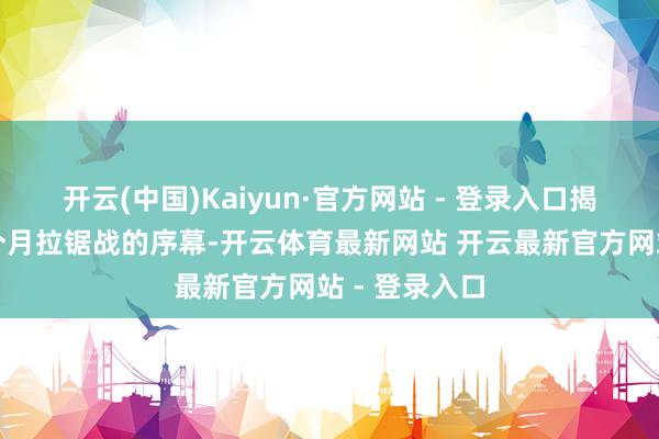 开云(中国)Kaiyun·官方网站 - 登录入口揭开了长达数个月拉锯战的序幕-开云体育最新网站 开云最新官方网站 - 登录入口