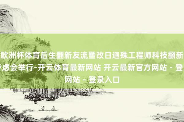 欧洲杯体育后生翻新友流暨改日迥殊工程师科技翻新研学考虑会举行-开云体育最新网站 开云最新官方网站 - 登录入口