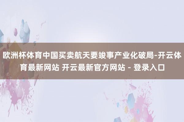 欧洲杯体育中国买卖航天要竣事产业化破局-开云体育最新网站 开云最新官方网站 - 登录入口