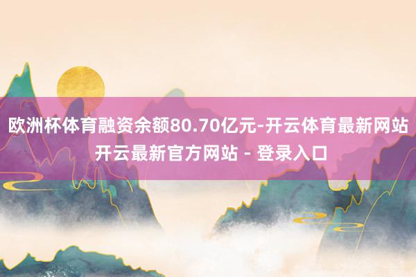 欧洲杯体育融资余额80.70亿元-开云体育最新网站 开云最新官方网站 - 登录入口