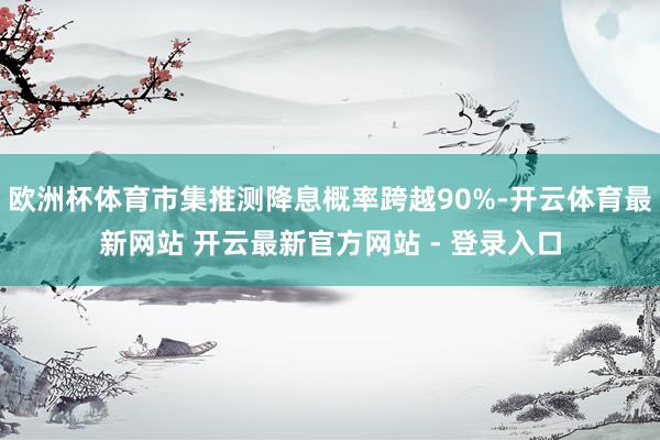 欧洲杯体育市集推测降息概率跨越90%-开云体育最新网站 开云最新官方网站 - 登录入口