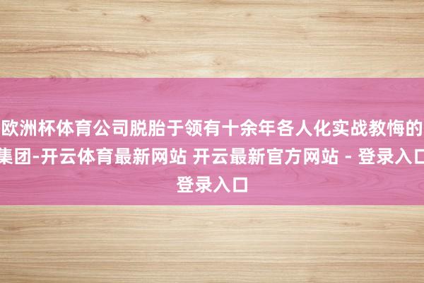 欧洲杯体育公司脱胎于领有十余年各人化实战教悔的集团-开云体育最新网站 开云最新官方网站 - 登录入口