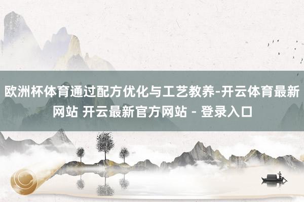 欧洲杯体育通过配方优化与工艺教养-开云体育最新网站 开云最新官方网站 - 登录入口