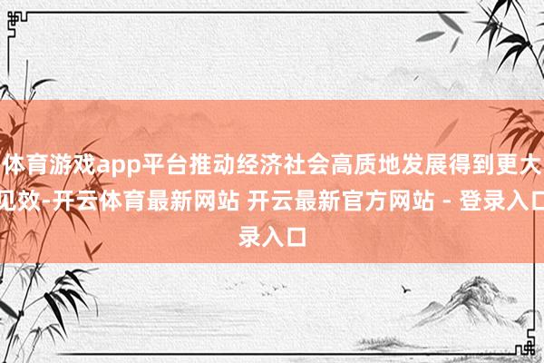 体育游戏app平台推动经济社会高质地发展得到更大见效-开云体育最新网站 开云最新官方网站 - 登录入口