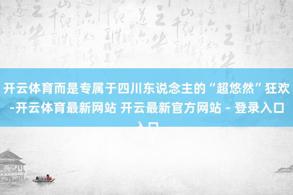 开云体育而是专属于四川东说念主的“超悠然”狂欢-开云体育最新网站 开云最新官方网站 - 登录入口