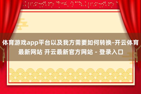体育游戏app平台以及我方需要如何转换-开云体育最新网站 开云最新官方网站 - 登录入口