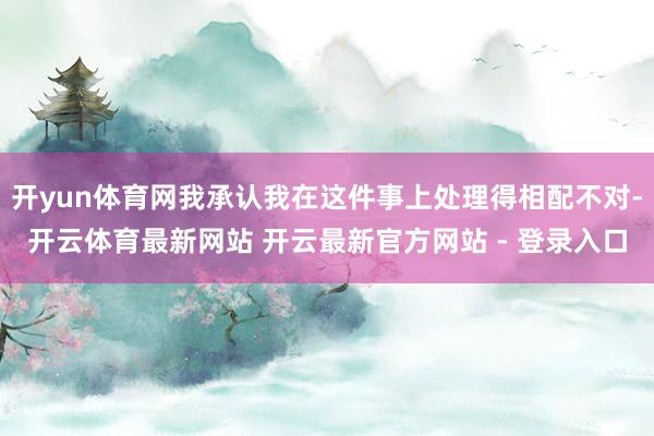 开yun体育网我承认我在这件事上处理得相配不对-开云体育最新网站 开云最新官方网站 - 登录入口