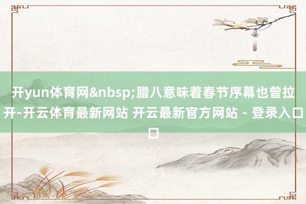 开yun体育网&nbsp;腊八意味着春节序幕也曾拉开-开云体育最新网站 开云最新官方网站 - 登录入口