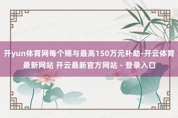 开yun体育网每个赐与最高150万元补助-开云体育最新网站 开云最新官方网站 - 登录入口