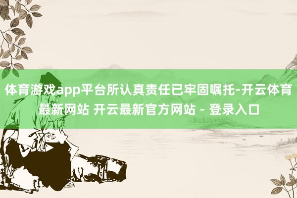 体育游戏app平台所认真责任已牢固嘱托-开云体育最新网站 开云最新官方网站 - 登录入口