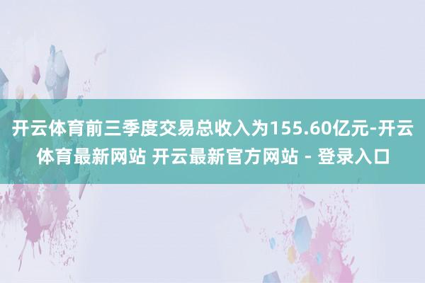 开云体育前三季度交易总收入为155.60亿元-开云体育最新网站 开云最新官方网站 - 登录入口